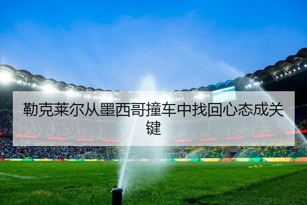 勒克莱尔从墨西哥撞车中找回心态成关键