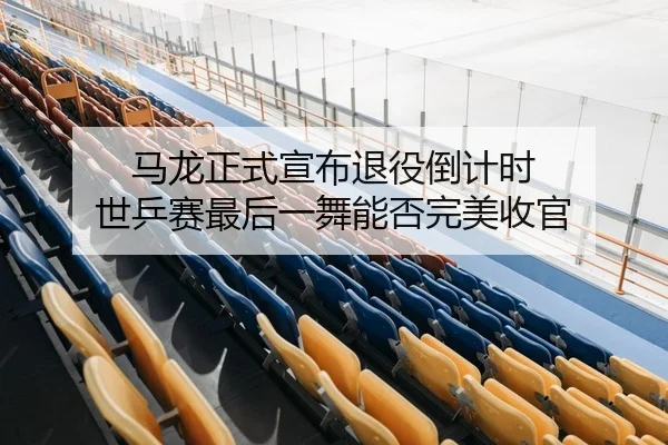 马龙正式宣布退役倒计时 世乒赛最后一舞能否完美收官
